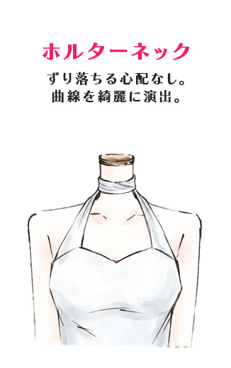 ホルターネック
ずり落ちる心配なし。
曲線を綺麗に演出。