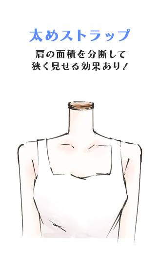太めストラップ
肩の面積を分断して
狭く見せる効果あり！